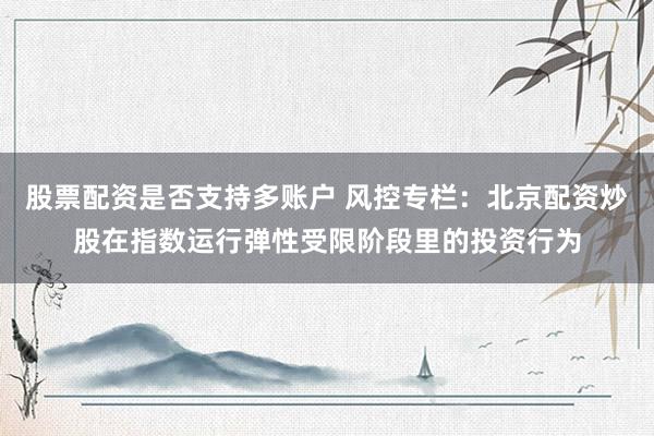 股票配资是否支持多账户 风控专栏：北京配资炒股在指数运行弹性受限阶段里的投资行为