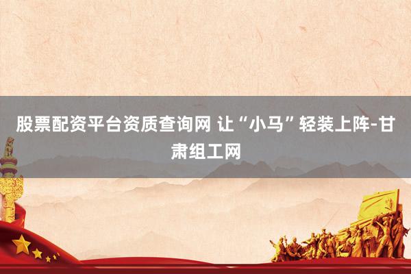 股票配资平台资质查询网 让“小马”轻装上阵-甘肃组工网