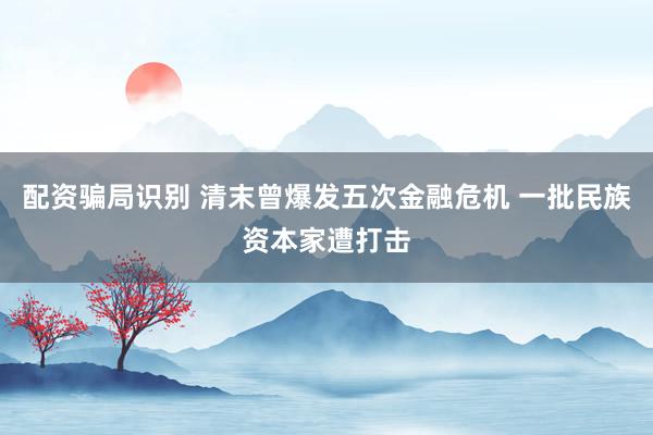 配资骗局识别 清末曾爆发五次金融危机 一批民族资本家遭打击