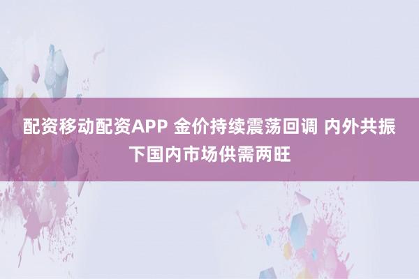 配资移动配资APP 金价持续震荡回调 内外共振下国内市场供需两旺