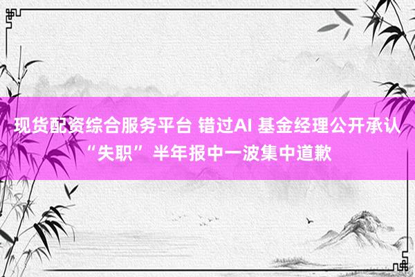 现货配资综合服务平台 错过AI 基金经理公开承认“失职” 半年报中一波集中道歉