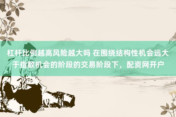 杠杆比例越高风险越大吗 在围绕结构性机会远大于指数机会的阶段的交易阶段下，配资网开户