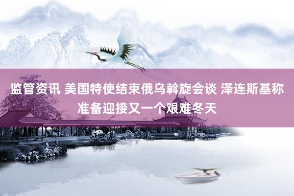 监管资讯 美国特使结束俄乌斡旋会谈 泽连斯基称准备迎接又一个艰难冬天