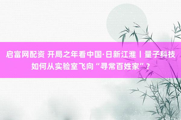 启富网配资 开局之年看中国·日新江淮丨量子科技如何从实验室飞向“寻常百姓家”？