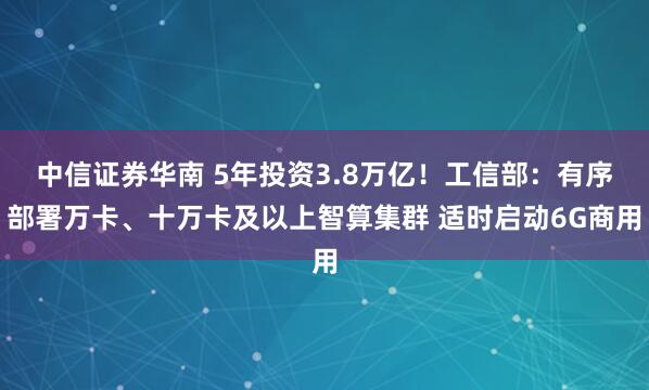 中信证券华南 5年投资3.8万亿！工信部：有序部署万卡、十万卡及以上智算集群 适时启动6G商用