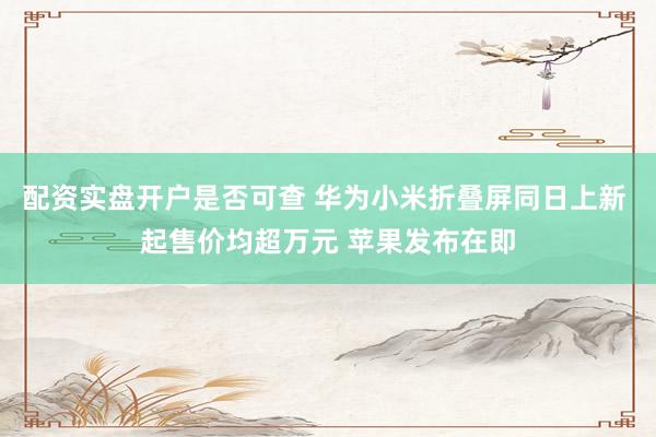 配资实盘开户是否可查 华为小米折叠屏同日上新 起售价均超万元 苹果发布在即