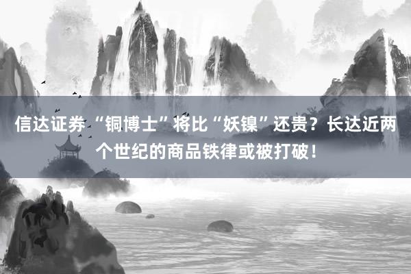 信达证券 “铜博士”将比“妖镍”还贵？长达近两个世纪的商品铁律或被打破！