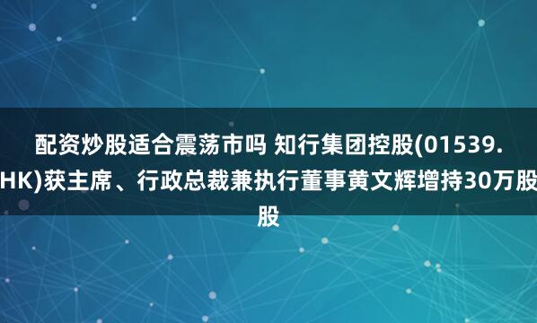 配资炒股适合震荡市吗 知行集团控股(01539.HK)获主席、行政总裁兼执行董事黄文辉增持30万股