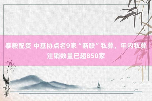 泰毅配资 中基协点名9家“断联”私募，年内私募注销数量已超850家