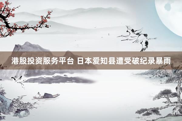 港股投资服务平台 日本爱知县遭受破纪录暴雨
