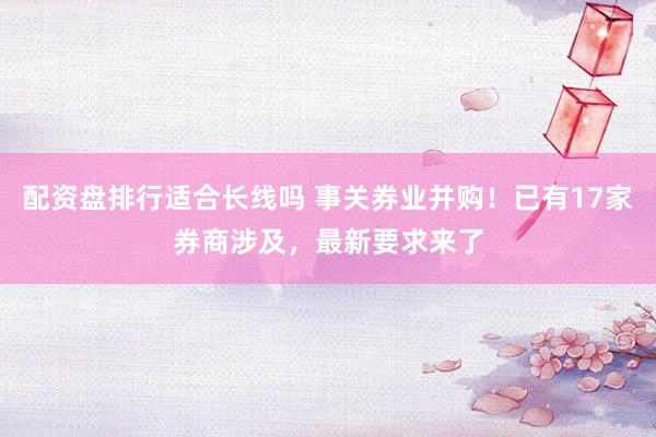 配资盘排行适合长线吗 事关券业并购！已有17家券商涉及，最新要求来了