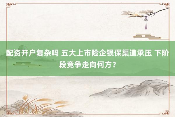 配资开户复杂吗 五大上市险企银保渠道承压 下阶段竞争走向何方？