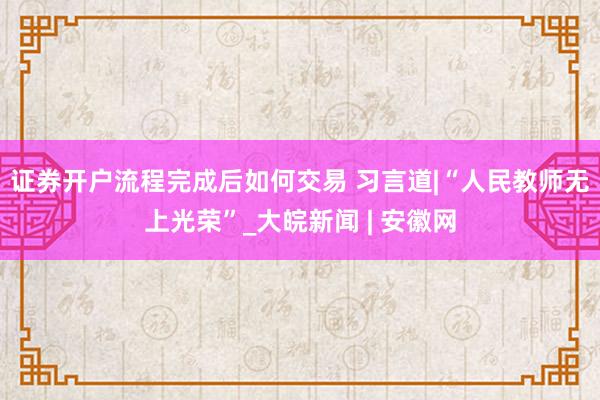 证券开户流程完成后如何交易 习言道|“人民教师无上光荣”_大皖新闻 | 安徽网
