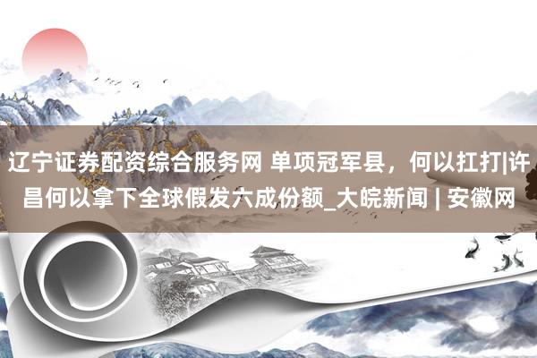 辽宁证券配资综合服务网 单项冠军县，何以扛打|许昌何以拿下全球假发六成份额_大皖新闻 | 安徽网