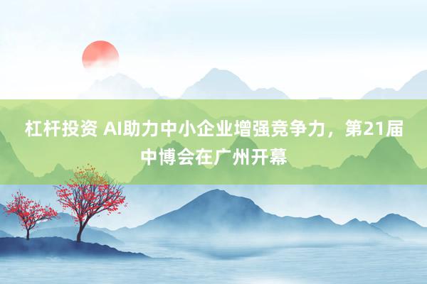 杠杆投资 AI助力中小企业增强竞争力，第21届中博会在广州开幕