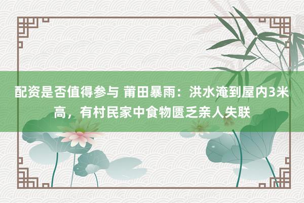 配资是否值得参与 莆田暴雨：洪水淹到屋内3米高，有村民家中食物匮乏亲人失联