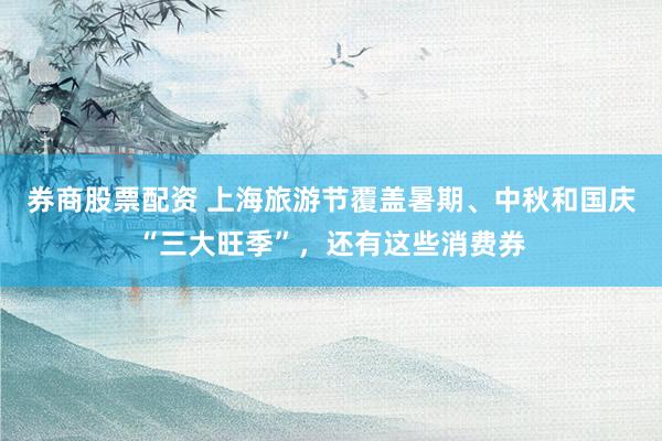 券商股票配资 上海旅游节覆盖暑期、中秋和国庆“三大旺季”，还有这些消费券