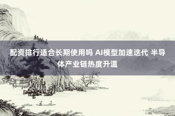 配资排行适合长期使用吗 AI模型加速迭代 半导体产业链热度升温