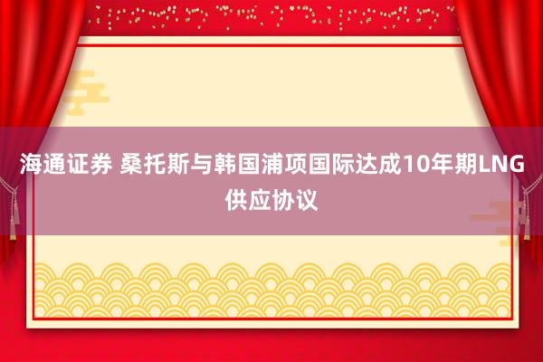 海通证券 桑托斯与韩国浦项国际达成10年期LNG供应协议