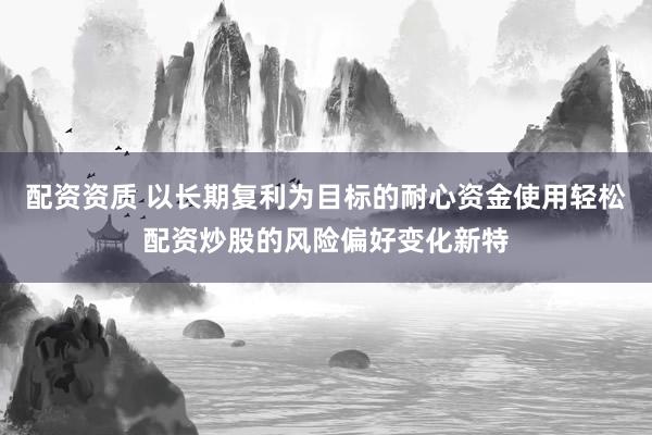 配资资质 以长期复利为目标的耐心资金使用轻松配资炒股的风险偏好变化新特