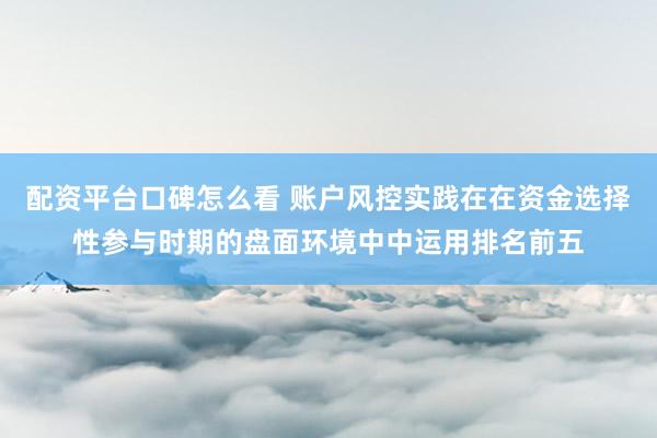 配资平台口碑怎么看 账户风控实践在在资金选择性参与时期的盘面环境中中运用排名前五