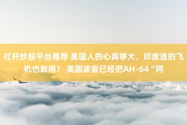 杠杆炒股平台推荐 美国人的心真够大，印度造的飞机也敢用？ 美国波音已经把AH-64“阿