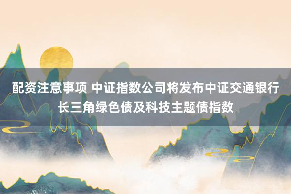 配资注意事项 中证指数公司将发布中证交通银行长三角绿色债及科技主题债指数