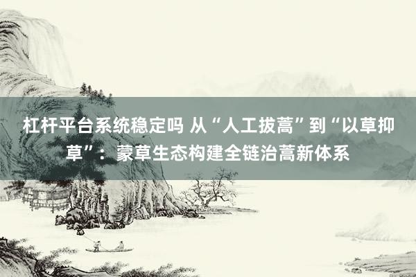 杠杆平台系统稳定吗 从“人工拔蒿”到“以草抑草”：蒙草生态构建全链治蒿新体系