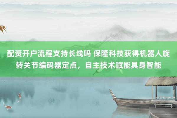 配资开户流程支持长线吗 保隆科技获得机器人旋转关节编码器定点，自主技术赋能具身智能