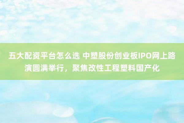 五大配资平台怎么选 中塑股份创业板IPO网上路演圆满举行，聚焦改性工程塑料国产化