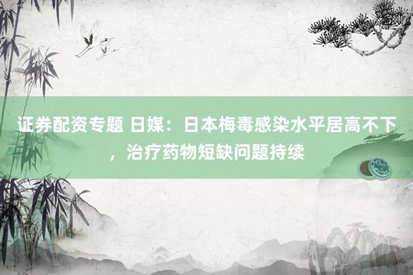 证券配资专题 日媒：日本梅毒感染水平居高不下，治疗药物短缺问题持续