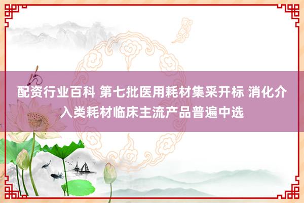 配资行业百科 第七批医用耗材集采开标 消化介入类耗材临床主流产品普遍中选