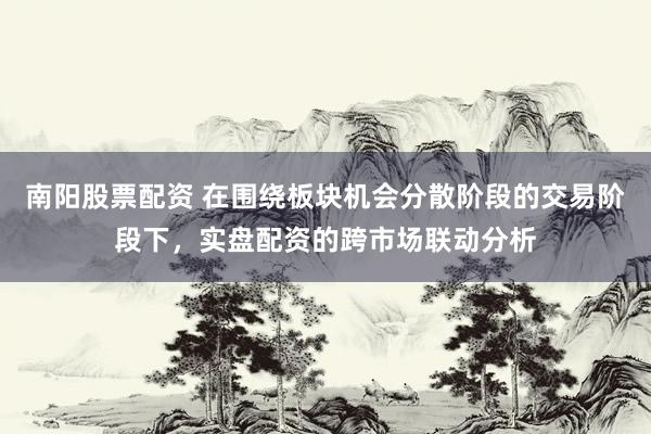 南阳股票配资 在围绕板块机会分散阶段的交易阶段下，实盘配资的跨市场联动分析