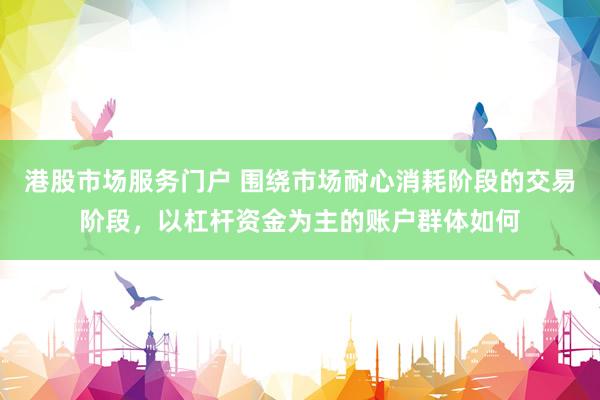 港股市场服务门户 围绕市场耐心消耗阶段的交易阶段，以杠杆资金为主的账户群体如何