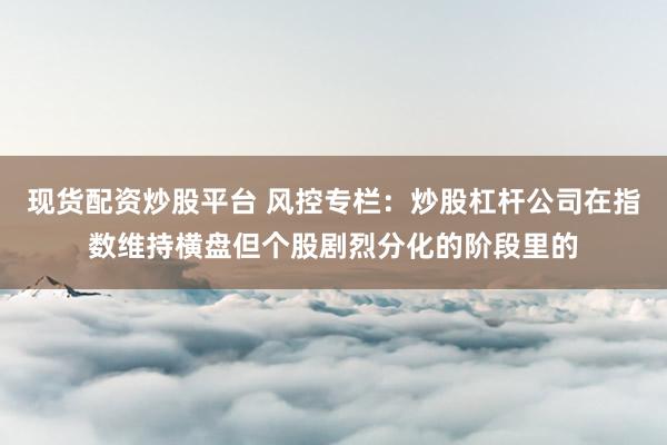 现货配资炒股平台 风控专栏：炒股杠杆公司在指数维持横盘但个股剧烈分化的阶段里的