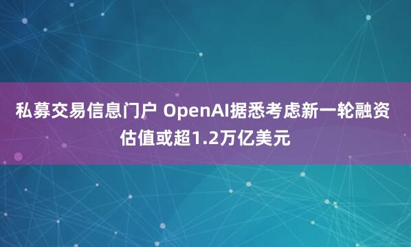 私募交易信息门户 OpenAI据悉考虑新一轮融资 估值或超1.2万亿美元