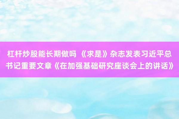杠杆炒股能长期做吗 《求是》杂志发表习近平总书记重要文章《在加强基础研究座谈会上的讲话》