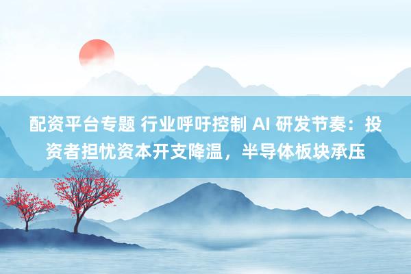 配资平台专题 行业呼吁控制 AI 研发节奏：投资者担忧资本开支降温，半导体板块承压