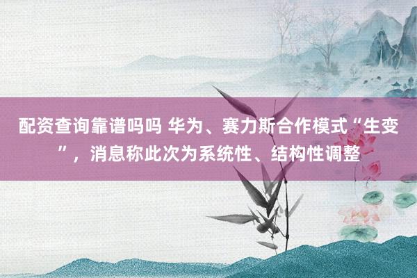 配资查询靠谱吗吗 华为、赛力斯合作模式“生变”，消息称此次为系统性、结构性调整
