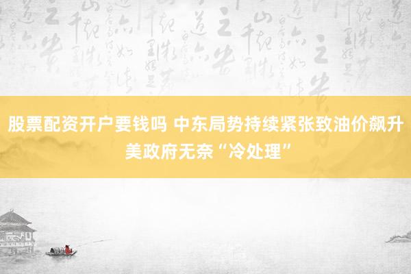 股票配资开户要钱吗 中东局势持续紧张致油价飙升 美政府无奈“冷处理”