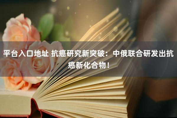 平台入口地址 抗癌研究新突破：中俄联合研发出抗癌新化合物！