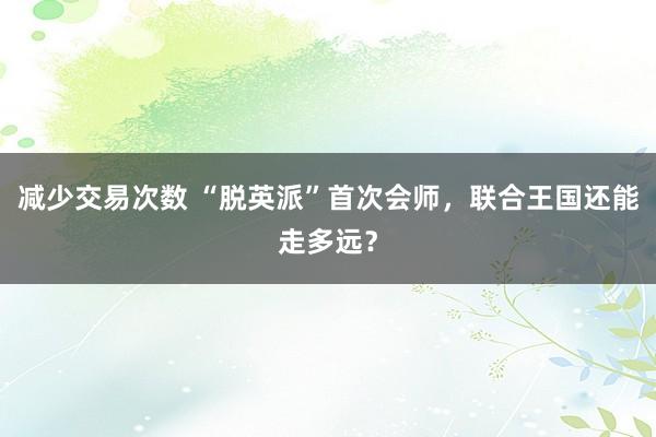 减少交易次数 “脱英派”首次会师，联合王国还能走多远？