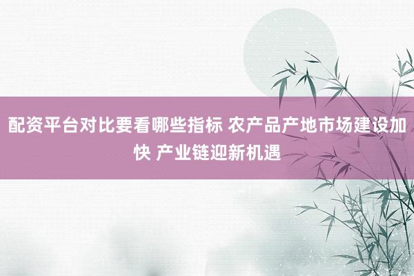 配资平台对比要看哪些指标 农产品产地市场建设加快 产业链迎新机遇
