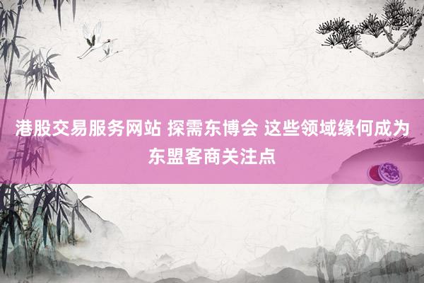 港股交易服务网站 探需东博会 这些领域缘何成为东盟客商关注点