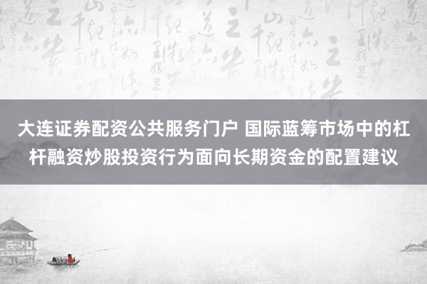 大连证券配资公共服务门户 国际蓝筹市场中的杠杆融资炒股投资行为面向长期资金的配置建议