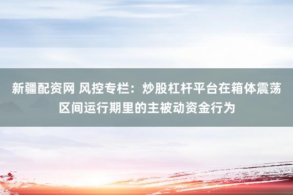 新疆配资网 风控专栏：炒股杠杆平台在箱体震荡区间运行期里的主被动资金行为