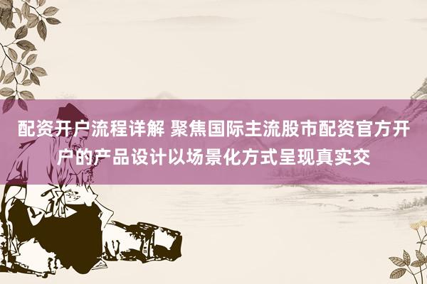 配资开户流程详解 聚焦国际主流股市配资官方开户的产品设计以场景化方式呈现真实交