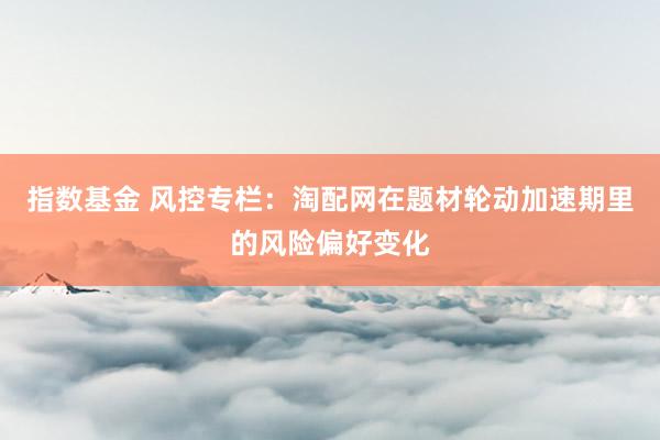 指数基金 风控专栏：淘配网在题材轮动加速期里的风险偏好变化