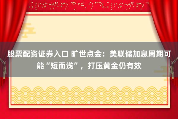 股票配资证券入口 旷世点金：美联储加息周期可能“短而浅”，打压黄金仍有效