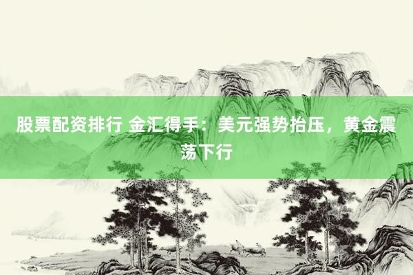 股票配资排行 金汇得手：美元强势抬压，黄金震荡下行